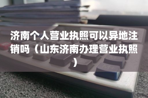 济南个人营业执照可以异地注销吗（山东济南办理营业执照）