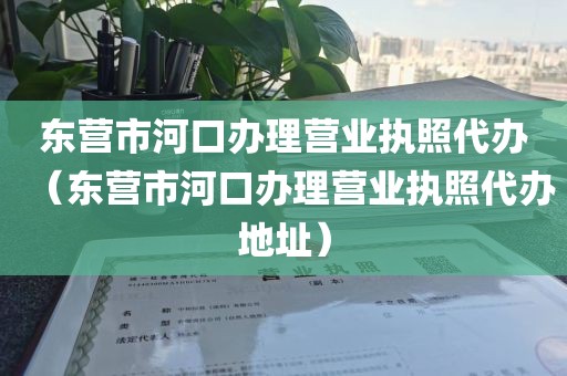 东营市河口办理营业执照代办（东营市河口办理营业执照代办地址）