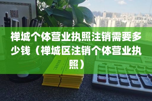 禅城个体营业执照注销需要多少钱（禅城区注销个体营业执照）