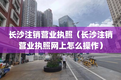长沙注销营业执照（长沙注销营业执照网上怎么操作）