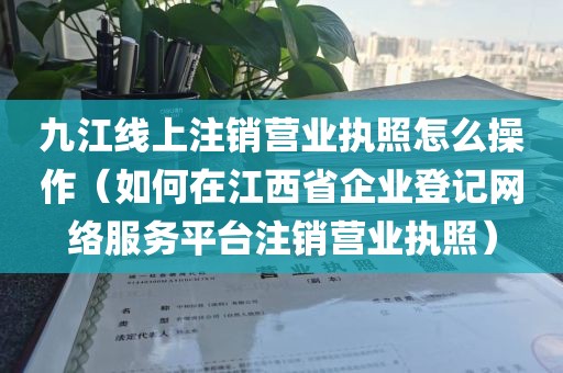 九江线上注销营业执照怎么操作(如何在江西省企业登记网络服务平台注销营业执照)