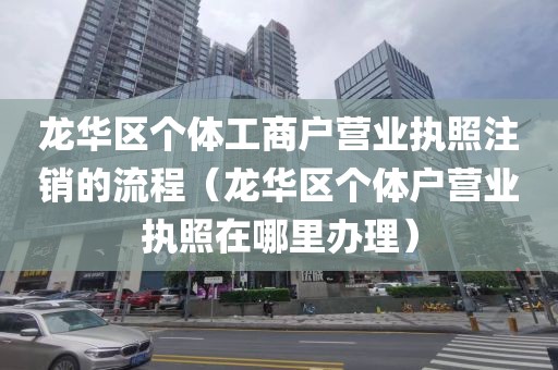龙华区个体工商户营业执照注销的流程（龙华区个体户营业执照在哪里办理）