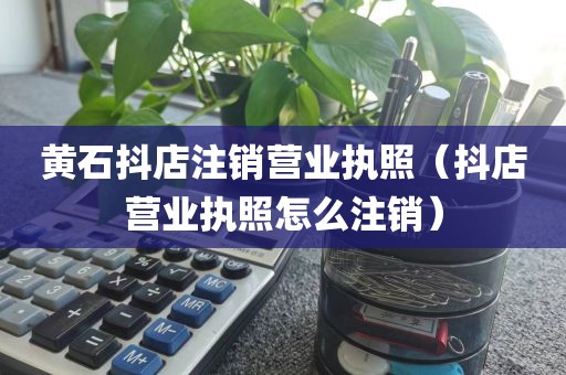 黄石抖店注销营业执照（抖店营业执照怎么注销）
