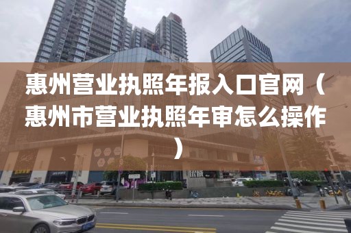 惠州营业执照年报入口官网（惠州市营业执照年审怎么操作）