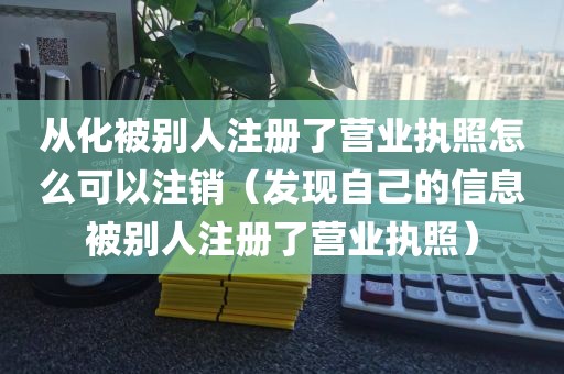 从化被别人注册了营业执照怎么可以注销（发现自己的信息被别人注册了营业执照）