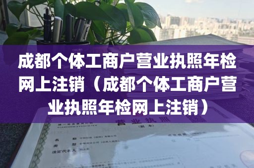 成都个体工商户营业执照年检网上注销（成都个体工商户营业执照年检网上注销）