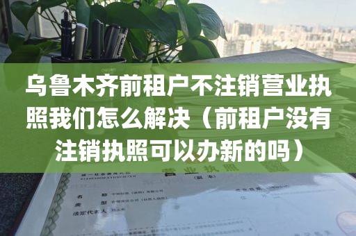 乌鲁木齐前租户不注销营业执照我们怎么解决（前租户没有注销执照可以办新的吗）