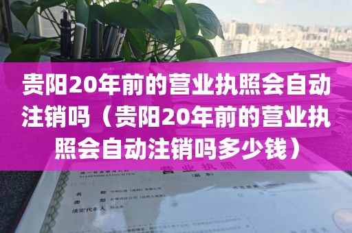 贵阳20年前的营业执照会自动注销吗(贵阳20年前的营业执照会自动注销吗多少钱)