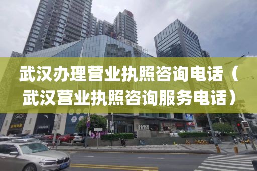 武汉办理营业执照咨询电话（武汉营业执照咨询服务电话）