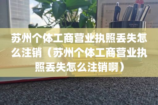 苏州个体工商营业执照丢失怎么注销（苏州个体工商营业执照丢失怎么注销啊）