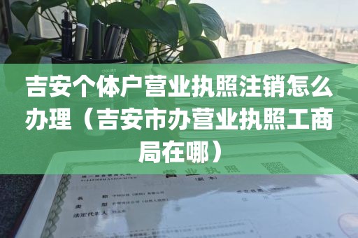 吉安个体户营业执照注销怎么办理（吉安市办营业执照工商局在哪）