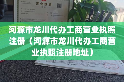 河源市龙川代办工商营业执照注册（河源市龙川代办工商营业执照注册地址）