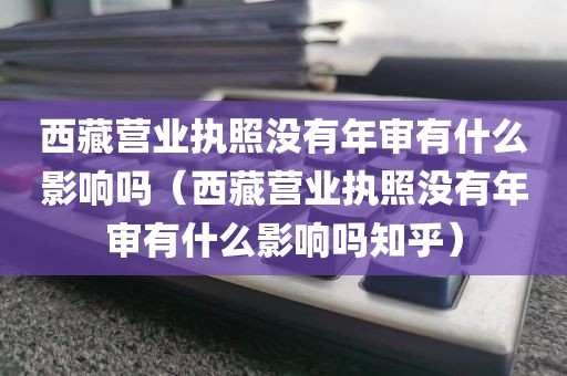 西藏营业执照没有年审有什么影响吗（西藏营业执照没有年审有什么影响吗知乎）