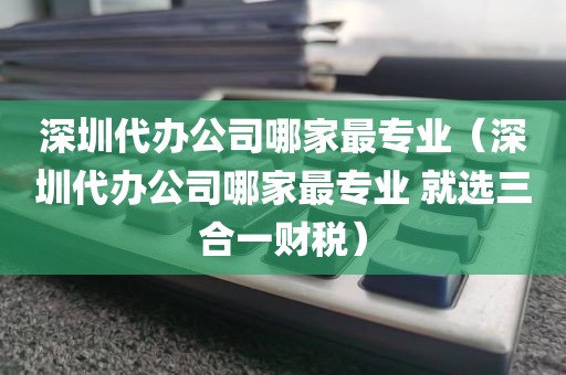 深圳代办公司哪家最专业（深圳代办公司哪家最专业 就选三合一财税）