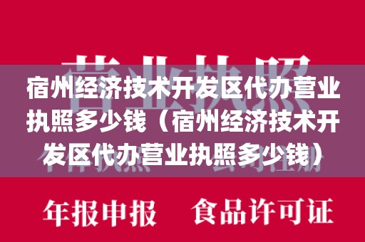 宿州经济技术开发区代办营业执照多少钱（宿州经济技术开发区代办营业执照多少钱）