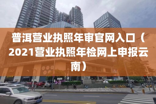 普洱营业执照年审官网入口（2021营业执照年检网上申报云南）