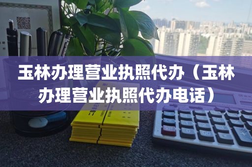 玉林办理营业执照代办（玉林办理营业执照代办电话）