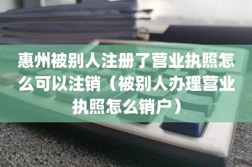 惠州被别人注册了营业执照怎么可以注销（被别人办理营业执照怎么销户）