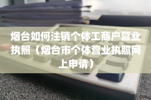 烟台如何注销个体工商户营业执照（烟台市个体营业执照网上申请）