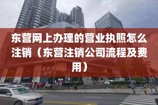 东营网上办理的营业执照怎么注销（东营注销公司流程及费用）