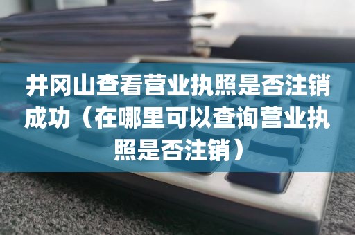 井冈山查看营业执照是否注销成功（在哪里可以查询营业执照是否注销）
