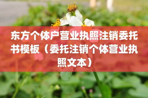 东方个体户营业执照注销委托书模板（委托注销个体营业执照文本）