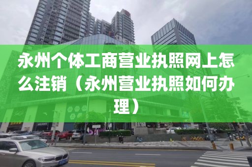 永州个体工商营业执照网上怎么注销（永州营业执照如何办理）