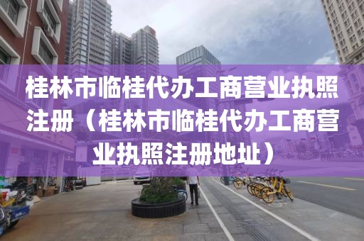 桂林市临桂代办工商营业执照注册（桂林市临桂代办工商营业执照注册地址）