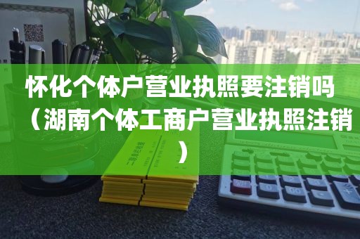 怀化个体户营业执照要注销吗（湖南个体工商户营业执照注销）