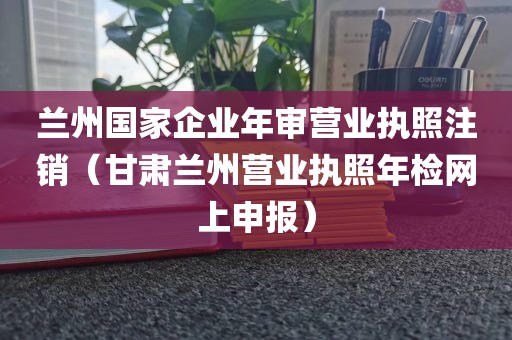 兰州国家企业年审营业执照注销（甘肃兰州营业执照年检网上申报）