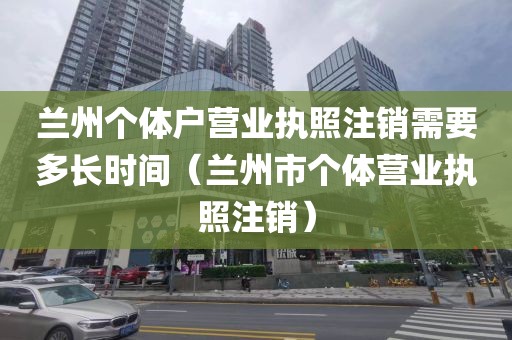 兰州个体户营业执照注销需要多长时间(兰州市个体营业执照注销)