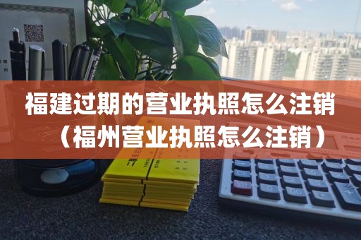 福建过期的营业执照怎么注销(福州营业执照怎么注销)