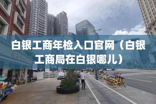 白银工商年检入口官网（白银工商局在白银哪儿）