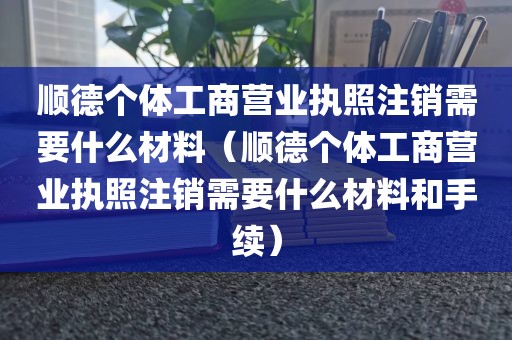顺德个体工商营业执照注销需要什么材料（顺德个体工商营业执照注销需要什么材料和手续）