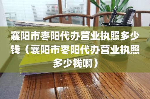 襄阳市枣阳代办营业执照多少钱（襄阳市枣阳代办营业执照多少钱啊）