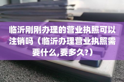 临沂刚刚办理的营业执照可以注销吗(临沂办理营业执照需要什么,要多久?)