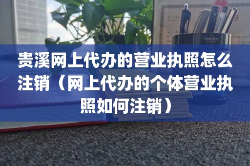 贵溪网上代办的营业执照怎么注销(网上代办的个体营业执照如何注销)