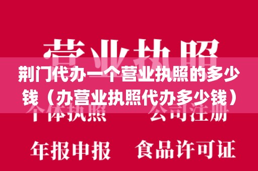 荆门代办一个营业执照的多少钱（办营业执照代办多少钱）