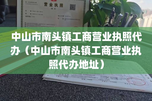 中山市南头镇工商营业执照代办(中山市南头镇工商营业执照代办地址)