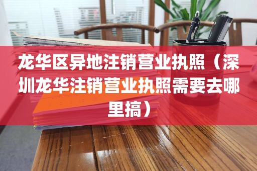 龙华区异地注销营业执照（深圳龙华注销营业执照需要去哪里搞）
