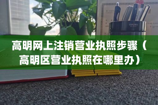 高明网上注销营业执照步骤（高明区营业执照在哪里办）