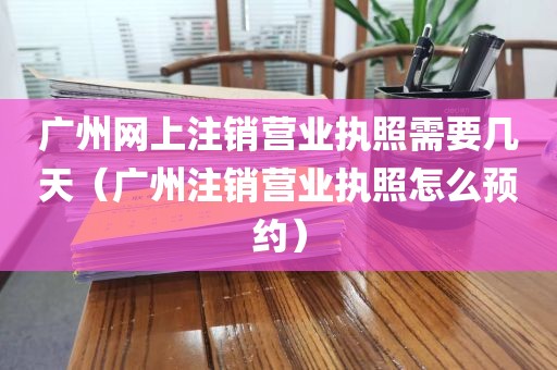 广州网上注销营业执照需要几天（广州注销营业执照怎么预约）