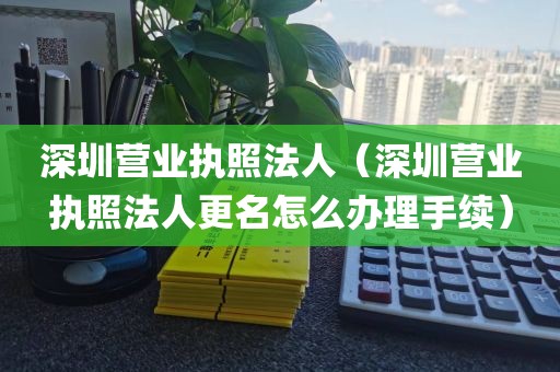 深圳营业执照法人（深圳营业执照法人更名怎么办理手续）