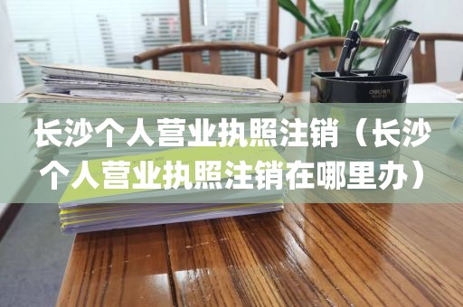 长沙个人营业执照注销（长沙个人营业执照注销在哪里办）