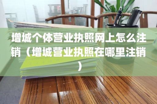 增城个体营业执照网上怎么注销（增城营业执照在哪里注销）