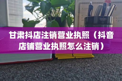 甘肃抖店注销营业执照（抖音店铺营业执照怎么注销）