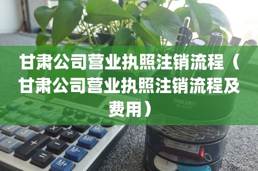 甘肃公司营业执照注销流程（甘肃公司营业执照注销流程及费用）