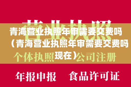 青海营业执照年审需要交费吗（青海营业执照年审需要交费吗现在）
