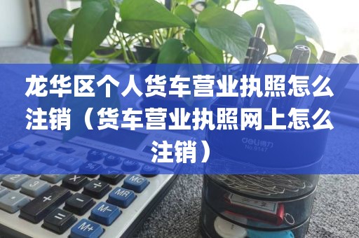 龙华区个人货车营业执照怎么注销（货车营业执照网上怎么注销）