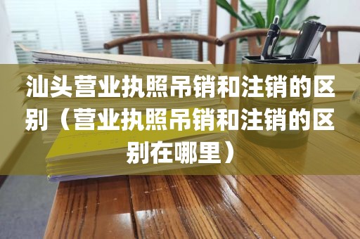 汕头营业执照吊销和注销的区别(营业执照吊销和注销的区别在哪里)